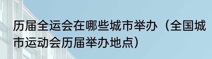 历届全运会在哪些城市举办（全国城市运动会历届举办地点）