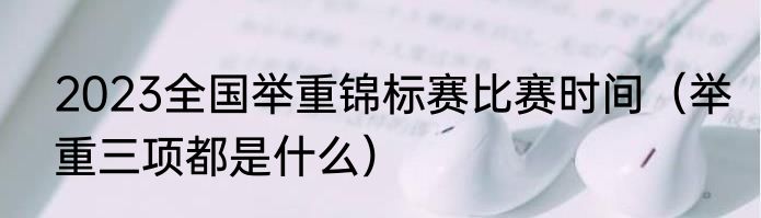 2023全国举重锦标赛比赛时间（举重三项都是什么）