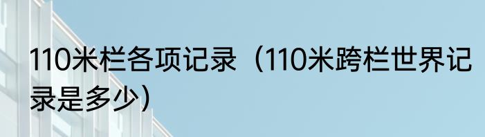 110米栏各项记录（110米跨栏世界记录是多少）