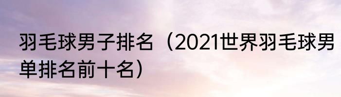 羽毛球男子排名（2021世界羽毛球男单排名前十名）