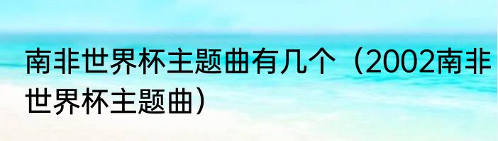 南非世界杯主题曲有几个（2002南非世界杯主题曲）