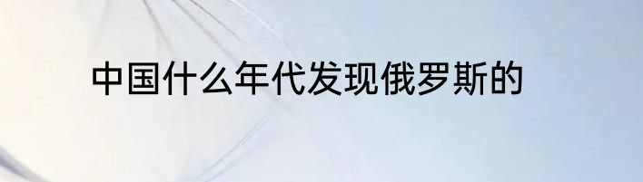 中国什么年代发现俄罗斯的