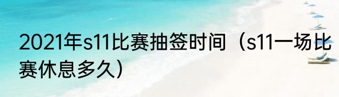 2021年s11比赛抽签时间（s11一场比赛休息多久）
