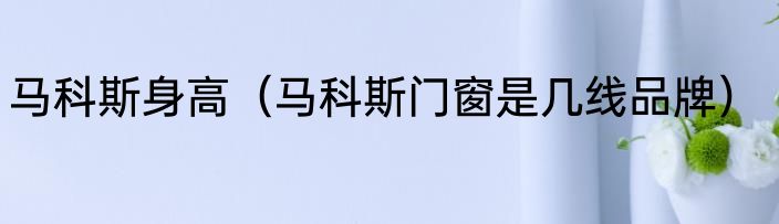马科斯身高（马科斯门窗是几线品牌）