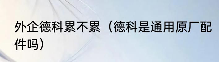 外企德科累不累（德科是通用原厂配件吗）