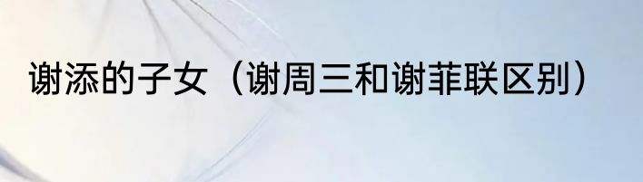 谢添的子女（谢周三和谢菲联区别）