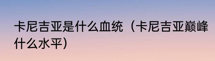 卡尼吉亚是什么血统（卡尼吉亚巅峰什么水平）