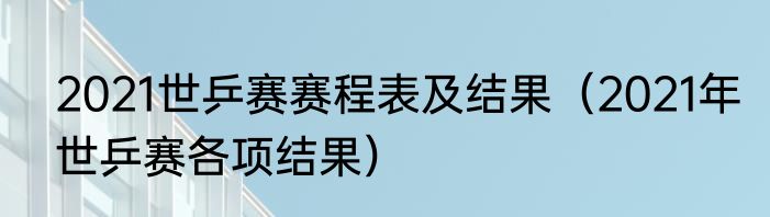 2021世乒赛赛程表及结果（2021年世乒赛各项结果）