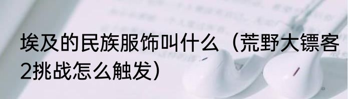 埃及的民族服饰叫什么（荒野大镖客2挑战怎么触发）