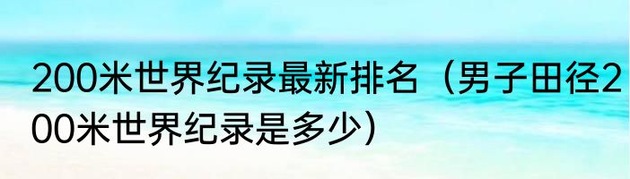 200米世界纪录最新排名（男子田径200米世界纪录是多少）