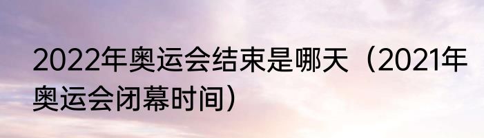 2022年奥运会结束是哪天（2021年奥运会闭幕时间）