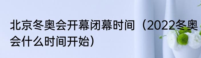 北京冬奥会开幕闭幕时间（2022冬奥会什么时间开始）