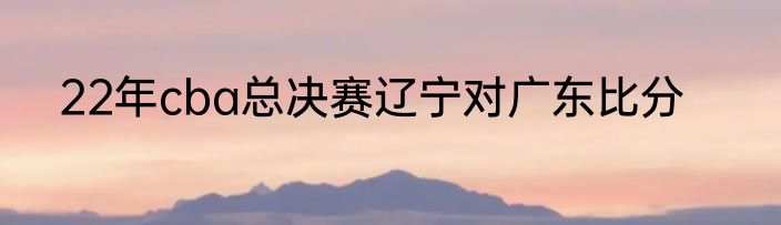 22年cba总决赛辽宁对广东比分