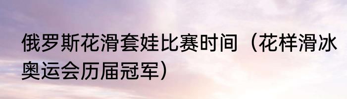 俄罗斯花滑套娃比赛时间（花样滑冰奥运会历届冠军）