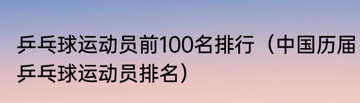 乒乓球运动员前100名排行（中国历届乒乓球运动员排名）