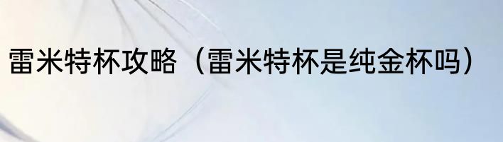 雷米特杯攻略（雷米特杯是纯金杯吗）