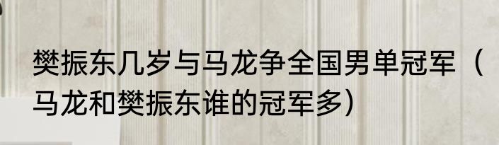 樊振东几岁与马龙争全国男单冠军（马龙和樊振东谁的冠军多）