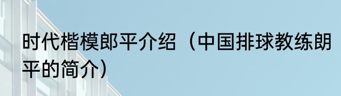 时代楷模郎平介绍（中国排球教练朗平的简介）