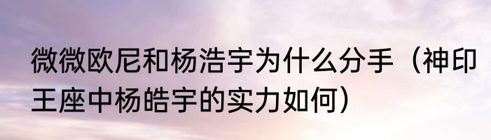 微微欧尼和杨浩宇为什么分手（神印王座中杨皓宇的实力如何）