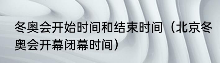 冬奥会开始时间和结束时间（北京冬奥会开幕闭幕时间）