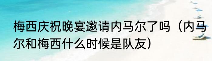 梅西庆祝晚宴邀请内马尔了吗（内马尔和梅西什么时候是队友）
