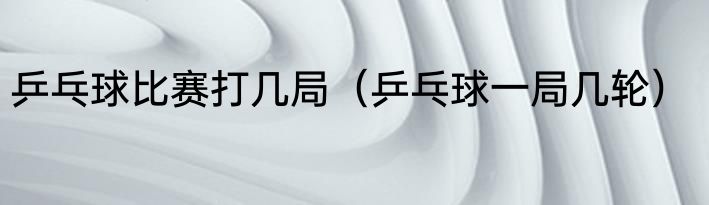 乒乓球比赛打几局（乒乓球一局几轮）