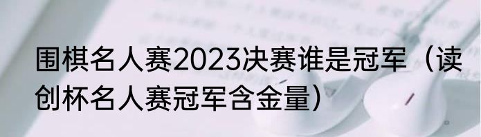 围棋名人赛2023决赛谁是冠军（读创杯名人赛冠军含金量）