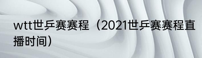 wtt世乒赛赛程（2021世乒赛赛程直播时间）