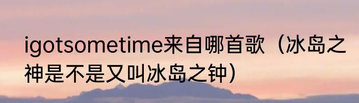 igotsometime来自哪首歌（冰岛之神是不是又叫冰岛之钟）