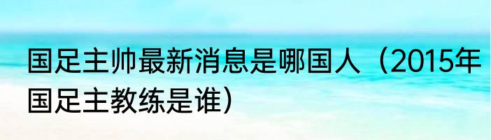 国足主帅最新消息是哪国人（2015年国足主教练是谁）