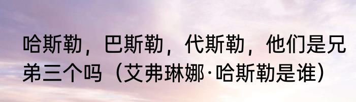 哈斯勒，巴斯勒，代斯勒，他们是兄弟三个吗（艾弗琳娜·哈斯勒是谁）