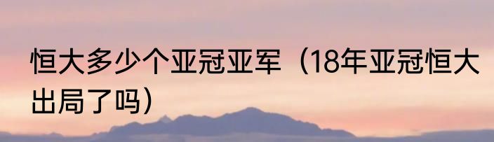 恒大多少个亚冠亚军（18年亚冠恒大出局了吗）