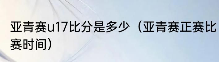 亚青赛u17比分是多少（亚青赛正赛比赛时间）