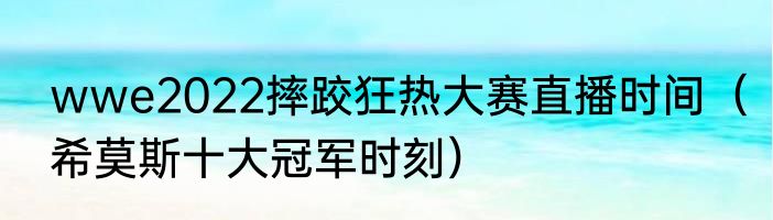 wwe2022摔跤狂热大赛直播时间（希莫斯十大冠军时刻）