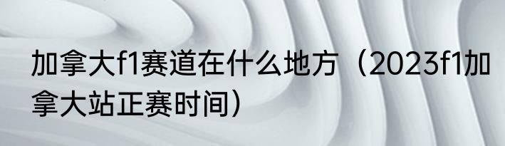 加拿大f1赛道在什么地方（2023f1加拿大站正赛时间）