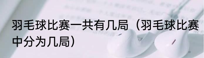羽毛球比赛一共有几局（羽毛球比赛中分为几局）