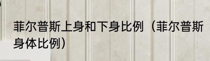菲尔普斯上身和下身比例（菲尔普斯身体比例）