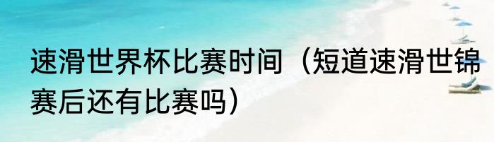 速滑世界杯比赛时间（短道速滑世锦赛后还有比赛吗）