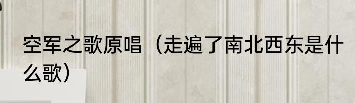 空军之歌原唱（走遍了南北西东是什么歌）