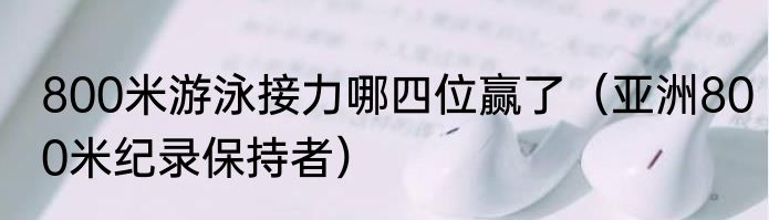 800米游泳接力哪四位赢了（亚洲800米纪录保持者）