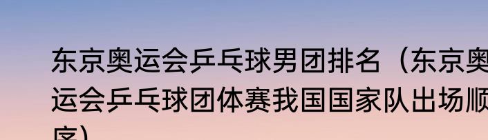 东京奥运会乒乓球男团排名（东京奥运会乒乓球团体赛我国国家队出场顺序）
