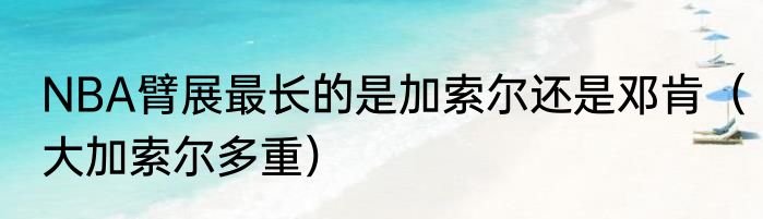 NBA臂展最长的是加索尔还是邓肯（大加索尔多重）