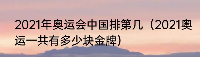 2021年奥运会中国排第几（2021奥运一共有多少块金牌）