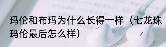 玛伦和布玛为什么长得一样（七龙珠玛伦最后怎么样）