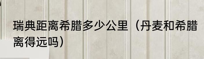 瑞典距离希腊多少公里（丹麦和希腊离得远吗）