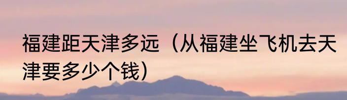 福建距天津多远（从福建坐飞机去天津要多少个钱）