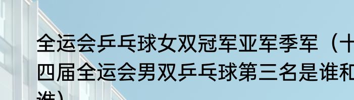 全运会乒乓球女双冠军亚军季军（十四届全运会男双乒乓球第三名是谁和谁）
