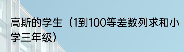 高斯的学生（1到100等差数列求和小学三年级）