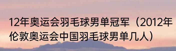 12年奥运会羽毛球男单冠军（2012年伦敦奥运会中国羽毛球男单几人）