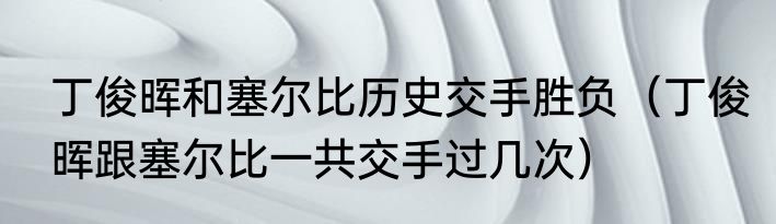 丁俊晖和塞尔比历史交手胜负（丁俊晖跟塞尔比一共交手过几次）